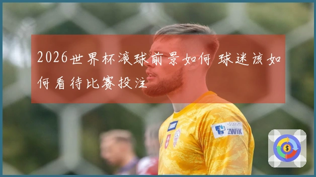 2026世界杯滚球前景如何 球迷该如何看待比赛投注